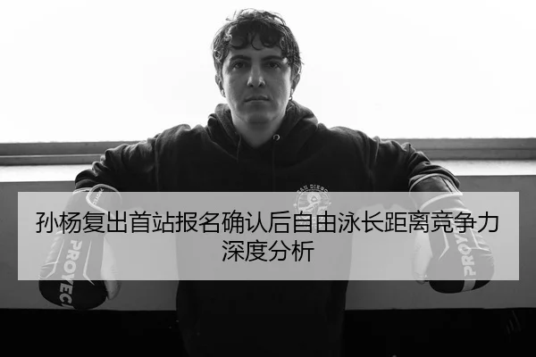 孙杨复出首站报名确认后自由泳长距离竞争力深度分析