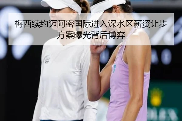 梅西续约迈阿密国际进入深水区薪资让步方案曝光背后博弈