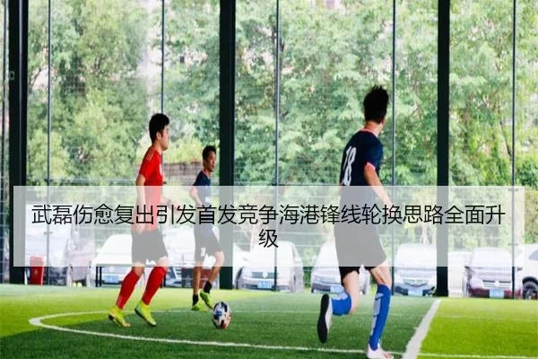 武磊伤愈复出引发首发竞争海港锋线轮换思路全面升级
