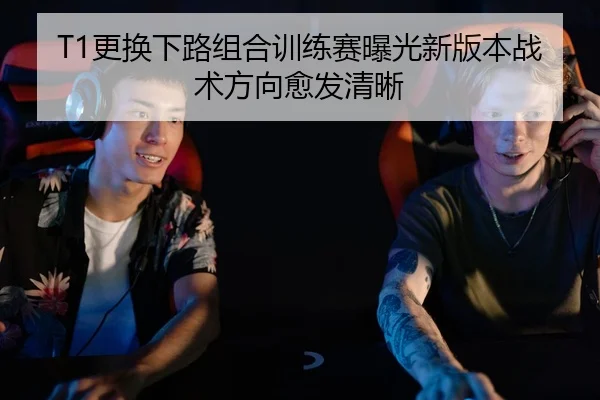 T1更换下路组合训练赛曝光新版本战术方向愈发清晰